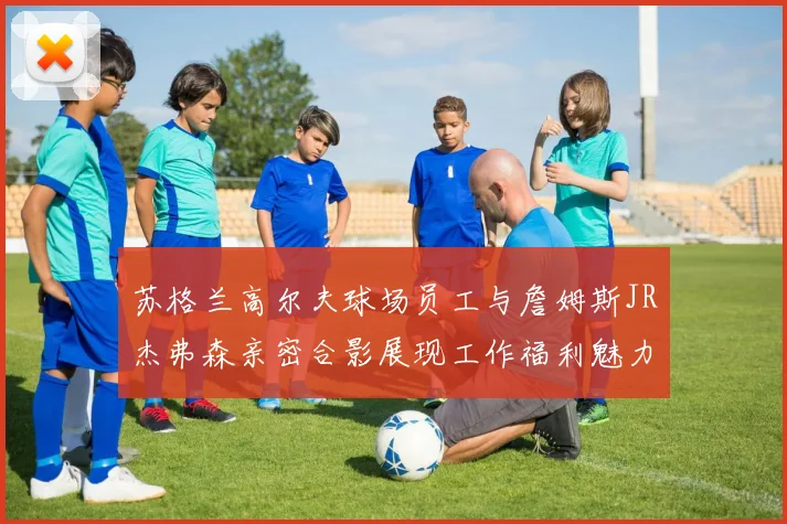 苏格兰高尔夫球场员工与詹姆斯JR杰弗森亲密合影展现工作福利魅力