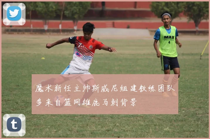 魔术新任主帅斯威尼组建教练团队多来自篮网雄鹿马刺背景