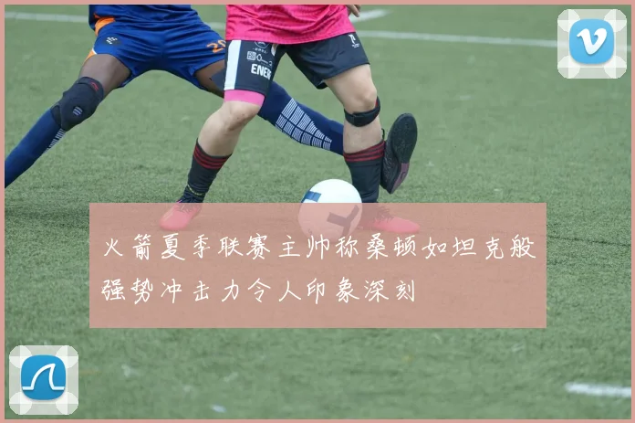 火箭夏季联赛主帅称桑顿如坦克般强势冲击力令人印象深刻