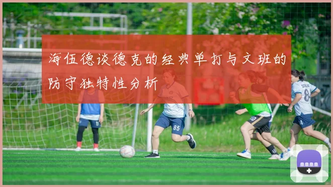 海伍德谈德克的经典单打与文班的防守独特性分析
